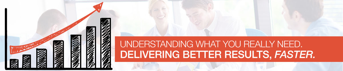 Understanding what you really need. Delivering Better Results, Faster.